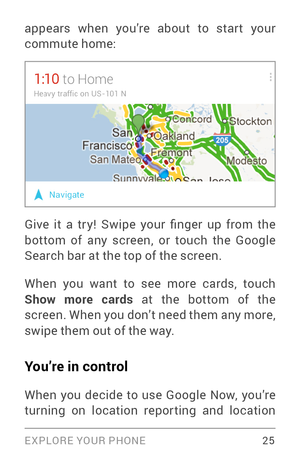 Page 34EXPLORE YOUR PHONE 25
appears when you’re about to star t your 
commute home:
Give  it  a  tr y!  Swipe  your  finger  up  from  the 
bottom of any screen, or touch the Google 
Search bar at the top of the screen.
When you want to see more cards, touch 
Show more cards at the bottom of the 
screen. When you don’t need them any more, 
swipe them out of the way. 
You’re in control
When you decide to use Google Now, you’re 
turning on location reporting and location  