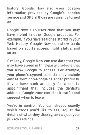 Page 35EXPLORE YOUR PHONE 26
histor y. Google Now also uses location 
information provided by Google’s location 
ser vice and GPS, if those are currently turned 
on. 
Google Now also uses data that you may 
have stored in other Google products. For 
example, if you have searches stored in your 
Web Histor y, Google Now can show cards 
based on spor ts scores, flight status, and 
so on.
Similarly, Google Now can use data that you 
may have stored in third­par ty products that you allow Google to access. For...