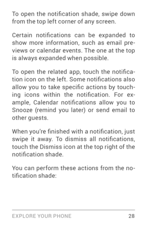 Page 37EXPLORE YOUR PHONE 28
To  open  the  notification  shade,  swipe  down 
from the top left corner of any screen.
Cer tain  notifications  can  be  expanded  to 
show more information, such as email pre­
views or calendar events. The one at the top 
is always expanded when possible. 
To  open  the  related  app,  touch  the  notifica ­
tion icon on the left. Some notifications also 
allow  you  to  take  specific  actions  by  touch ­
ing  icons  within  the  notification.  For  ex ­
ample,  Calendar...