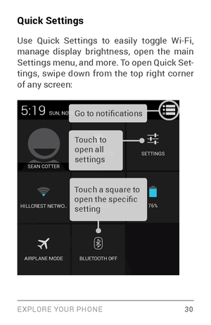 Page 39EXPLORE YOUR PHONE 30
Quick Settings
Use Quick Settings to easily toggle Wi­Fi, manage display brightness, open the main 
Settings menu, and more. To open Quick Set­
tings, swipe down from the top right corner 
of any screen: 
Touch to 
open all 
settings Go to notifications
Touch a square to 
open the specific 
setting        