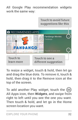 Page 41EXPLORE YOUR PHONE 32
All Google Play recommendation widgets 
work the same way: 
Touch to avoid future 
suggestions like this
Touch to 
learn moreTouch to see a 
different suggestion
To res
ize a widget, touch & hold, then let go 
and drag the blue dots. To remove it, touch & 
hold, then drag it to the Remove icon at the 
top of the screen.
To add another Play widget, touch the 
 
All Apps icon, then Widgets , a nd swipe from 
right to left until you see the one you want. 
Then touch & hold, and let go...