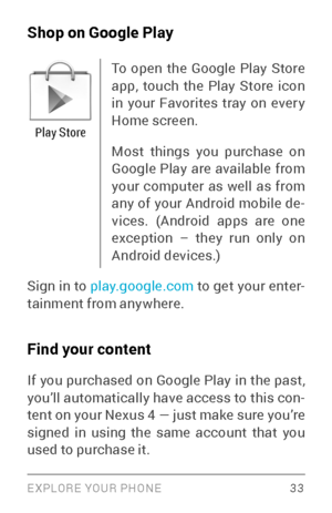 Page 42EXPLORE YOUR PHONE 33
Shop on Google Play
Play Store
To open the Google Play Store 
app, touch the Play Store icon 
in your Favorites tray on ever y 
Home screen.
Most things you purchase on 
Google Play are available from 
your computer as well as from 
any of your Android mobile de­
vices. (Android apps are one 
exception – they run only on 
Android devices.) 
Sign in to play.google.com  to get your enter­
tainment from anywhere.
Find your content
If you purchased on Google Play in the past, 
you’ll...