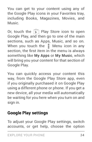 Page 43EXPLORE YOUR PHONE 34
You can get to your content using any of 
the Google Play icons in your Favorites tray, 
including Books, Magazines, Movies, and 
Music.
Or, touch the 
 Play Store icon to open 
Google Play, and then go to one of the main 
sections, such as Apps, Music, and so on. 
When you touch the 
 Menu icon in any section,  the  first  item  in  the  menu  is  always 
something like My Apps  or My Music, which 
will bring you your content for that section of 
Google Play.
You can quickly access...