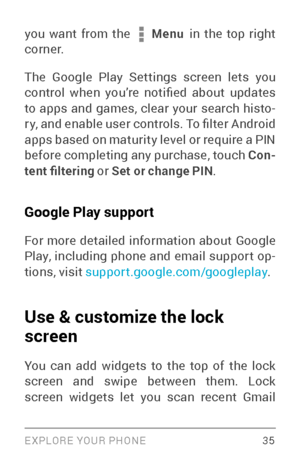 Page 44EXPLORE YOUR PHONE 35
you want from the  Menu in the top right 
cor ne r.
The Google Play Settings screen lets you 
control  when  you’re  notified  about  updates 
to apps and games, clear your search histo ­
r y, and enable user controls. To filter Android 
apps based on maturity level or require a PIN 
before completing any purchase, touch Con -
tent filtering or Set or change PIN .
Google Play support
For more detailed information about Google 
Play, including phone and email suppor t op ­
tions,...