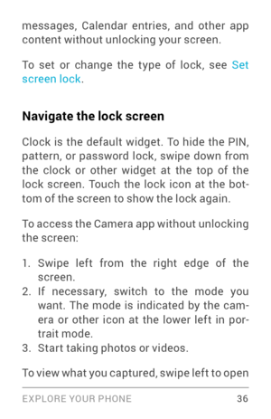 Page 45EXPLORE YOUR PHONE 36
messages, Calendar entries, and other app 
content without unlocking your screen.
To set or change the type of lock, see Set 
screen lock .
Navigate the lock screen
Clock is the default widget. To hide the PIN, 
pattern, or password lock, swipe down from 
the clock or other widget at the top of the 
lock screen. Touch the lock icon at the bot ­
tom of the screen to show the lock again.
To access the Camera app without unlocking 
the screen:
1. Swipe left from the right edge of the...