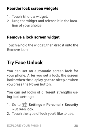 Page 47EXPLORE YOUR PHONE 38
Reorder lock screen widgets
1. Touch & hold a widget.2. Drag the widget and release it in the loca­
tion of your choice.
Remove a lock screen widget
Touch & hold the widget, then drag it onto the 
Remove icon. 
Try Face Unlock
You can set an automatic screen lock for 
your phone. After you set a lock, the screen 
locks when the display goes to sleep or when 
you press the Power button.
You can set locks of different strengths us ­
ing lock settings:
1. Go to  Settings > Personal >...