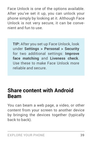 Page 48EXPLORE YOUR PHONE 39
Face Unlock is one of the options available. 
After you’ve set it up, you can unlock your 
phone simply by looking at it. Although Face 
Unlock is not ver y secure, it can be conve­
nient and fun to use.
TIP:  After you set up Face Unlock, look 
under  Settings > Personal > Security  
for two additional settings: Improve 
face matching  and Liveness check . 
Use these to make Face Unlock more 
reliable and secure. 
Share content with Android 
Beam
You can beam a web page, a video,...