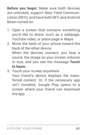 Page 49EXPLORE YOUR PHONE 40
Before you begin: Make sure both devices 
are unlocked, support Near Field Communi ­
cation (NFC), and have both NFC and Android 
Beam turned on.
1. Open a screen that contains something 
you’d like to share, such as a webpage, 
YouTube video, or place page in Maps.
2. Move the back of your phone toward the 
back of the other device. 
When the devices connect, you hear a 
sound, the image on your screen reduces 
in size, and you see the message To u c h 
to beam.
3. Touch your...