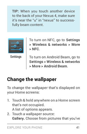 Page 50EXPLORE YOUR PHONE 41
TIP: When you touch another device 
to the back of your Nexus 4, make sure 
it’s near the “u” in “nexus” to success ­
fully beam content.
Settings
To turn on NFC, go to  Settings 
> Wireless & networks > More 
> NFC .
To turn on Android Beam, go to 
Settings > Wireless & networks 
> More > Android Beam .
Change the wallpaper
To change the wallpaper that’s displayed on 
your Home screens:
1. Touch & hold anywhere on a Home screen 
that’s not occupied.
A list of options appears.
2....