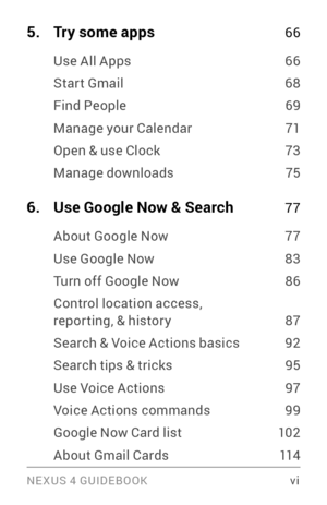 Page 6NE XUS 4 GUIDEBOOK  vi
5. Try some apps 66
Use All Apps 66
Star t Gmail 68
Find People 69
Manage your Calendar 71
Open & use Clock 73
Manage downloads 75
6. Use Google Now & Search 77
About Google Now 77
Use Google Now 83
Turn off Google Now 86
Control location access, repor ting, & histor y 87
Search & Voice Actions basics 92
Search tips & tricks 95
Use Voice Actions 97
Voice Actions commands 99
Google Now Card list 102
About Gmail Cards 11 4 