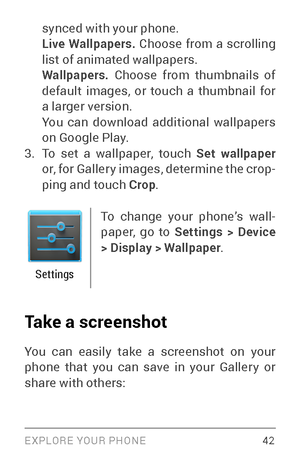 Page 51EXPLORE YOUR PHONE 42
synced with your phone. 
Live Wallpapers. Choose from a scrolling 
list of animated wallpapers. 
Wallpapers. Choose from thumbnails of 
default images, or touch a thumbnail for 
a larger version.
You can download additional wallpapers 
on Google Play.
3. To set a wallpaper, touch Set wallpaper  
or, for Galler y images, determine the crop ­
ping and touch Crop .
Settings
To change your phone’s wall ­
paper, go to  Settings > Device 
> Display > Wallpaper . 
Take a screenshot
You can...