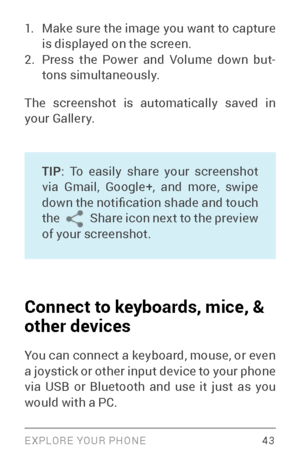 Page 52EXPLORE YOUR PHONE 43
1. Make sure the image you want to capture 
is displayed on the screen.
2. Press the Power and Volume down but­
tons simultaneously.
The screenshot is automatically saved in 
your Gallery.
TIP : To easily share your screenshot 
via Gmail, Google+, and more, swipe 
down the notification shade and touch 
the  
 Share icon next to the preview 
of your screenshot.
Connect to keyboards, mice, & 
other devices 
You can connect a keyboard, mouse, or even 
a joystick or other input device...