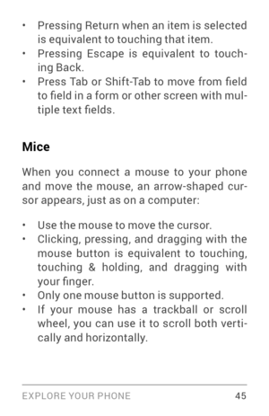 Page 54EXPLORE YOUR PHONE 45
• Pressing Return when an item is selected 
is equivalent to touching that item.
• Pressing Escape is equivalent to touch­
ing Back.
• Press  Tab  or  Shift-Tab  to  move  from  field 
to field in a form or other screen with mul ­
tiple text fields.
Mice
When you connect a mouse to your phone and move the mouse, an arrow­sh aped cur­
sor appears, just as on a computer:
• Use the mouse to move the cursor. • Clicking, pressing, and dragging with the 
mouse button is equivalent to...