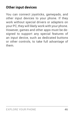 Page 55EXPLORE YOUR PHONE 46
Other input devices
You can connect joysticks, gamepads, and 
other input devices to your phone. If they 
work without special drivers or adapters on 
your PC, they will likely work with your phone. 
However, games and other apps must be de­
signed to suppor t any special features of 
an input device, such as dedicated buttons 
or other controls, to take full advantage of 
them. 