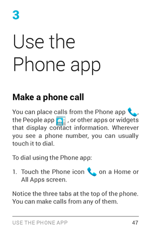 Page 563
Use the 
Phone app
Make a phone call
You can place calls from the Phone app , 
the People app  , or other apps or widgets that display contact information. Wherever 
you see a phone number, you can usually 
touch it to dial.
To dial using the Phone app:
1. Touch the Phone icon  on a Home or All Apps screen.
Notice the three tabs at the top of the phone. 
You can make calls from any of them.
USE THE PHONE APP 47 