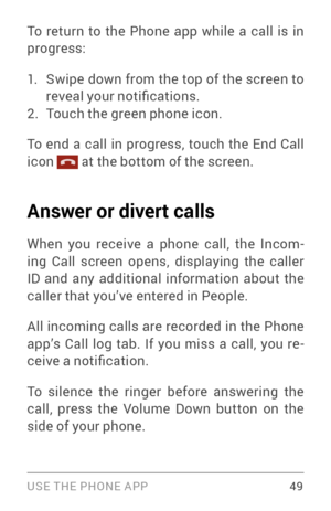 Page 58USE THE PHONE APP 49
To return to the Phone app while a call is in 
progress:
1. Swipe down from the top of the screen to 
reveal your notifications.
2. Touch the green phone icon.
To end a call in progress, touch the End Call 
icon 
 at the bottom of the screen.
Answer or divert calls
When you receive a phone call, the Incom ­
ing Call screen opens, displaying the caller 
ID and any additional information about the 
caller that you’ve entered in People.
All incoming calls are recorded in the Phone...