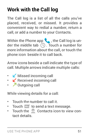 Page 60USE THE PHONE APP 51
Work with the Call log
The Call log is a list of all the calls you’ve 
placed, received, or missed. It provides a 
convenient way to redial a number, return a 
call, or add a number to your Contacts.
Within the Phone app 
 , the Call log is un­
der the middle tab . Touch a number for 
more information about the call, or touch the 
phone icon  beside it to call back.
Arrow icons beside a call indicate the type of 
call. Multiple arrows indicate multiple calls:
•  Missed incoming call•...