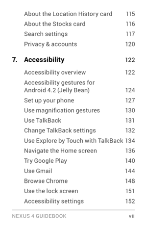 Page 7NE XUS 4 GUIDEBOOK  vii
About the Location Histor y card 115
About the Stocks card 116
Search settings 117
Privacy & accounts 120
7. Accessibility 12 2
Accessibility over view 12 2
Accessibility gestures for Android 4.2 (Jelly Bean) 124
Set up your phone 127
Use magnification gestures 13 0
Use TalkBack 131
Change TalkBack settings 132
Use Explore by Touch with TalkBack 134
Navigate the Home screen 136
Tr y Google Play  140
Use Gmail 144
Browse Chrome 14 8
Use the lock screen 151
Accessibility settings 15 2 