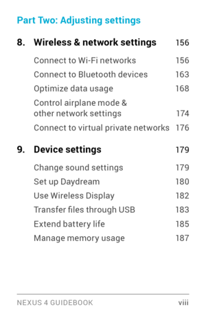 Page 8NE XUS 4 GUIDEBOOK  viii
Part Two: Adjusting settings
8
. Wireless & network settings 15 6
Connect to Wi­Fi networks  15 6
Connect to Bluetooth devices  163
Optimize data usage  168
Control airplane mode & other network settings 17 4
Connect to vir tual private networks 176
9. Device settings  17 9
Change sound settings  179
Set up Daydream 180
Use Wireless Display 18 2
Transfer files through USB 183
Extend batter y life  185
Manage memor y usage 187 