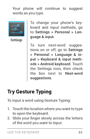 Page 72USE THE KE YBOARD 63
Your phone will continue to suggest 
words as you type.
Settings
To change your phone’s key­
board and input methods, go 
to  Settings > Personal > Lan -
guage & input .
To turn next­wor d sugges­
tions on or off, go to  Settings 
> Personal > Language & in -
put > Keyboard & input meth -
ods > Android keyboard . Touch 
the Settings icon, then check 
the box next to Next-word 
suggestions .
Try Gesture Typing
To input a word using Gesture Typing:
1. Touch the location where you want...