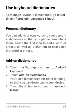 Page 74USE THE KE YBOARD 65
Use keyboard dictionaries
To manage keyboard dictionaries, go to Set-
tings > Personal > Language & input .
Personal dictionary
You can add your own words to your person ­
al dictionar y so that your phone remembers 
them. Touch the Add icon to add a word or 
phrase, as well as a shor tcut to easily use 
that word or phrase.
Add-on dictionaries
1. Touch the Settings icon next to Android 
keyboard .
2. To u c h  Add-on dictionaries .
You’ll see dictionaries for other languag ­
es that...