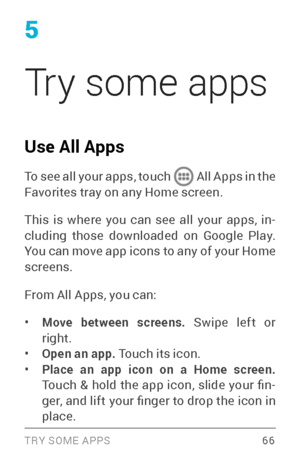 Page 755
Try some apps
Use All Apps
To see all your apps, touch  All Apps in the Favorites tray on any Home screen.
This is where you can see all your apps, in­
cluding those downloaded on Google Play. 
You can move app icons to any of your Home 
screens.
From All Apps, you can:
• Move between screens. Swipe left or 
right.
• Open an app. Touch its icon.• Place an app icon on a Home screen.  
Touch  &  hold  the  app  icon,  slide  your  fin ­
ger, and lift your finger to drop the icon in 
place.
TRY SOME APPS 66 