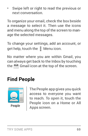 Page 78TRY SOME APPS 69
• Swipe left or right to read the previous or 
next conversation.
To organize your email, check the box beside 
a message to select it. Then use the icons 
and menu along the top of the screen to man ­
age the selected messages.
To change your settings, add an account, or 
get help, touch the 
 Menu  icon. 
No matter where you are within Gmail, you 
can always get back to the Inbox by touching 
the 
 Gmail icon at the top of the screen. 
Find People
The People app gives you quick 
access...