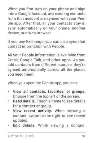 Page 79TRY SOME APPS 70
When  you  first  turn  on  your  phone  and  sign 
into a Google Account, any existing contacts 
from that account are synced with your Peo­
ple app. After that, all your contacts stay in 
sync automatically on your phone, another 
device, or a Web browser.
If you use Exchange, you can also sync that 
contact information with People.
All your People information is available from 
Gmail, Google Talk, and other apps. As you 
add contacts from different sources, they’re 
synced...