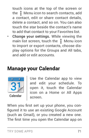 Page 80TRY SOME APPS 71
touch icons at the top of the screen or 
the  Menu icon to search contacts, add 
a contact, edit or share contact details, 
delete a contact, and so on. You can also 
touch the star beside the contact’s name 
to add that contact to your Favorites list.
• Change your settings.  While viewing the 
main list screen, touch the  Menu icon 
to impor t or expor t contacts, choose dis ­
play options for the Groups and All tabs, 
and add or edit accounts.
Manage your Calendar
Calendar
Use the...