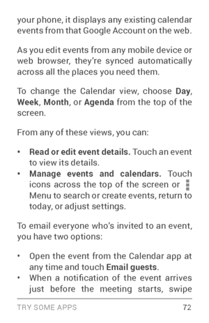 Page 81TRY SOME APPS 72
your phone, it displays any existing calendar 
events from that Google Account on the web.
As you edit events from any mobile device or 
web browser, they’re synced automatically 
across all the places you need them.
To change the Calendar view, choose Day, 
Week , Month , or Agenda  from the top of the 
screen. 
From any of these views, you can:
• Read or edit event details.  Touch an event 
to view its details.
• Manage events and calendars. To u c h  
icons across the top of the...