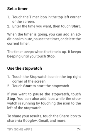 Page 83TRY SOME APPS 74
Set a timer
1. Touch the Timer icon in the top left corner 
of the screen.
2. Enter the time you want, then touch Start.
When the timer is going, you can add an ad ­
ditional minute, pause the timer, or delete the 
current timer.
The timer beeps when the time is up. It keeps 
beeping until you touch Stop .
Use the stopwatch
1. Touch the Stopwatch icon in the top right 
corner of the screen.
2. To u c h  Start to star t the stopwatch.
If you want to pause the stopwatch, touch 
Stop . You...