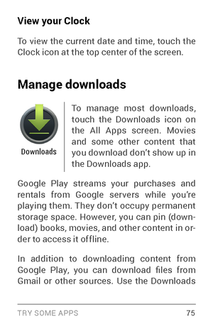 Page 84TRY SOME APPS 75
View your Clock
To view the current date and time, touch the 
Clock icon at the top center of the screen.
Manage downloads
Downloads
To manage most downloads, 
touch the Downloads icon on 
the All Apps screen. Movies 
and some other content that 
you download don’t show up in 
the Downloads app. 
Google Play streams your purchases and 
rentals from Google ser vers while you’re 
playing them. They don’t occupy permanent 
storage space. However, you can pin (down ­
load) books, movies, and...