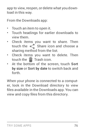 Page 85TRY SOME APPS 76
app to view, reopen, or delete what you down­
load in this way.
From the Downloads app:
• Touch an item to open it.• Touch headings for earlier downloads to 
view them.
• Check items you want to share. Then 
touch the  Share icon and choose a sharing method from the list.• Check items you want to delete. Then 
touch the  Tr a s h icon.• At the bottom of the screen, touch  Sort 
by size or Sort by date to switch back and 
forth.
When your phone is connected to a comput ­
er, look in the...