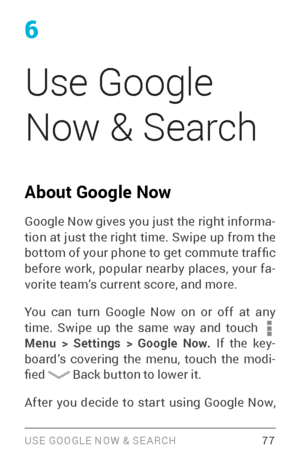 Page 866
Use Google 
Now & Search
About Google Now
Google Now gives you just the right informa­
tion at just the right time. Swipe up from the 
bottom of your phone to get commute traf fic 
before work, popular nearby places, your fa ­
vorite team’s current score, and more. 
You can turn Google Now on or off at any 
time. Swipe up the same way and touch 
 Menu  > Settings > Google Now. If the key ­
board’s covering the menu, touch the modi ­
fied 
 Back button to lower it. 
 77 