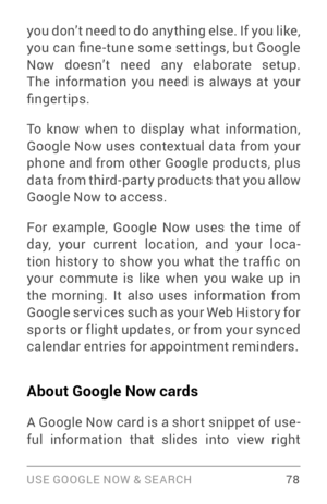 Page 87USE GOOGLE NOW & SE ARCH 78
you don’t need to do any thing else. If you like, 
you can fine -tune some settings, but Google 
Now doesn’t need any elaborate setup. 
The information you need is always at your 
fingertips.
To know when to display what information, 
Google Now uses contextual data from your 
phone and from other Google products, plus 
data from third­par ty products that you allow Google Now to access. 
For example, Google Now uses the time of 
day, your current location, and your loca ­...