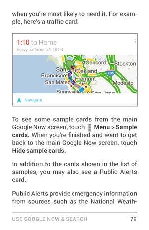 Page 88USE GOOGLE NOW & SE ARCH 79
when you’re most likely to need it. For exam­
ple, here’s a traf fic card:
To see some sample cards from the main 
Google Now screen, touch  Menu  > Sample 
cards.  When  you’re  finished  and  want  to  get 
back to the main Google Now screen, touch 
Hide sample cards.  
In addition to the cards shown in the list of 
samples, you may also see a Public Aler ts 
card.
Public Aler ts provide emergency information 
from sources such as the National Weath ­ 