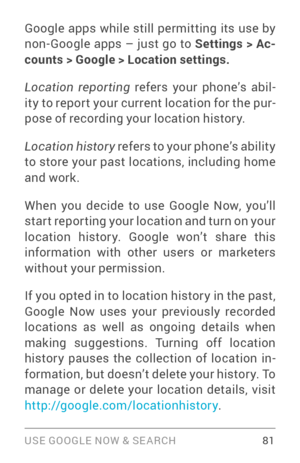 Page 90USE GOOGLE NOW & SE ARCH 81
Google apps while still permitting its use by non­Google apps – just go to Settings > Ac-
counts > Google > Location settings.
Location  reporting  refers your phone’s abil ­
ity to report your current location for the pur ­
pose of recording your location history.  
Location history  refers to your phone’s ability 
to store your past locations, including home 
and work. 
When you decide to use Google Now, you’ll 
star t repor ting your location and turn on your 
location...