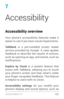 Page 1317
Accessibility
Accessibility overview
Your phone’s accessibility features make it 
easier to use if you have visual impairments:
TalkBack
 is a pre­installed screen reader ser vice provided by Google. It uses spoken 
feedback to describe the results of actions, 
such as opening an app, and events, such as 
notifications.
Explore by Touch  is a system feature that 
works with TalkBack, allowing you to touch 
your phone’s screen and hear what’s under 
your finger via spoken feedback. This feature 
is...