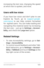 Page 132ACCESSIBILIT Y 12 3
increasing the text size, changing the speed 
at which text is spoken, and more.
Users with low vision
If you have low vision and don’t plan to use 
Explore by Touch, go to support.google.
com/nexus  to see Help content formatted 
for  sighted users. You can make reading and 
navigating this material easier by increasing 
the text size – just go to Settings > Accessi -
bility , and check the  Large text option. 
Related Settings
• To view Accessibility settings, go to Set -
tings >...