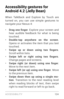 Page 133ACCESSIBILIT Y 12 4
Accessibility gestures for 
Android 4.2 (Jelly Bean)
When TalkBack and Explore by Touch are 
turned on, you can use simple gestures to 
navigate your Nexus 4:
• Drag  one  finger. Explore your screen and 
hear audible feedback for what is being 
touched.
• Double-tap anywhere on the screen . 
Opens or activates the item that you last 
touched.
• Swipe  up  or  down  using  two  fingers . 
Scroll within lists.
• Swipe  left  or  right  using  two  fingers . 
Change pages and screens.
•...