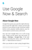 Page 866
Use Google 
Now & Search
About Google Now
Google Now gives you just the right informa­
tion at just the right time. Swipe up from the 
bottom of your phone to get commute traf fic 
before work, popular nearby places, your fa ­
vorite team’s current score, and more. 
You can turn Google Now on or off at any 
time. Swipe up the same way and touch 
 Menu  > Settings > Google Now. If the key ­
board’s covering the menu, touch the modi ­
fied 
 Back button to lower it. 
 77 