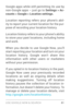 Page 90USE GOOGLE NOW & SE ARCH 81
Google apps while still permitting its use by non­Google apps – just go to Settings > Ac-
counts > Google > Location settings.
Location  reporting  refers your phone’s abil ­
ity to report your current location for the pur ­
pose of recording your location history.  
Location history  refers to your phone’s ability 
to store your past locations, including home 
and work. 
When you decide to use Google Now, you’ll 
star t repor ting your location and turn on your 
location...