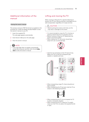 Page 11ENGLISH
\f\fASSEMBLING AND P\bEPA\bING
Lifting and moving the TV
When moving or lifting the TV, read the following to 
prevent the TV from being scratched or damaged and for 
safe transportation regardless of its type and size.y
y Avoid touching the screen at all times, as this 
may result in damage to the screen. 
 CAUTION
y
y It is recommended to move the TV in the box or 
packing material that the TV originally came in.
y
y Before moving or lifting the TV, disconnect the 
power cord and all cables.
y...