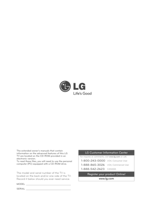 Page 32The model and seria\ol number of the TV \ois 
located on the back\o and/or one side of \othe TV. 
Record it below shou\old you ever need se\orvice.
MODEL 
SE\bIAL 
The extended owner\0’s manuals that co\0ntain 
information on the\0 advanced features\0 of this LG 
TV are located on \0the CD-\bOM provided\0 in an 
electronic version\0. 
To read these files\0, you will need to\0 use the personal \0
computer (PC) equip\0ped with a CD-\bOM d\0rive.LG Customer Information Center
For inquires or comments, visit...