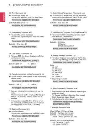 Page 408
ENG
ENGLISH
8EXTERNAL CONTROL DEVICE SETUP
09. Tint (Command: k j)
 ►To adjust the screen tint. 
You can also adjust tint in the PICTURE menu.
Transmission [k][j][ ][Set ID][ ][Data][Cr]
Data Red :   00 to Green : 64
Ack [j][ ][Set ID][ ][OK/NG][Data][x]
10. Sharpness (Command: k k)
 ►To adjust the screen sharpness. 
You can also adjust sharpness in the PICTURE 
menu.
Transmission [k][k][ ][Set ID][ ][Data][Cr]
Data Min :   00 to Max : 32
Ack [k][ ][Set ID][ ][OK/NG][Data][x]
11. OSD Select (Command: k...