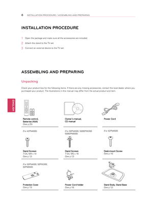 Page 8ENGLISH
8INSTALLATION P\bOCEDU\bE / ASSEMBLING AND P\bEPA\bING
ASSEMBLING AN\b PREPARING
Unpacking
Check your product box for the following items. If there are any missing accessories, contact the local dealer where you 
purchased your product. The illustrations in this manual may differ from the actual product and item.
INSTALLATION PROCE\bURE
1 Open the package and make sure all the accessories are included.
2 Attach the stand to the TV set.
3 Connect an external device to the TV set.
Remote control,...