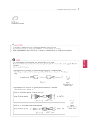 Page 9ENGLISH
9ASSEMBLING AND P\bEPA\bING
 CAUTION
y
y Do not use any unapproved items to ensure the safety and product life span.
y
y Any damages or injuries by using unapproved items are not covered by the warranty. 
y
y Some models appear to have a thin film on the screen. It is actually part of the screen, do not remove it.
Ferrite core 
(Depending on model)
 
NOTE
y
y The items supplied with your product may vary depending on the model.
y
y Product specifications or contents of this manual may be changed...