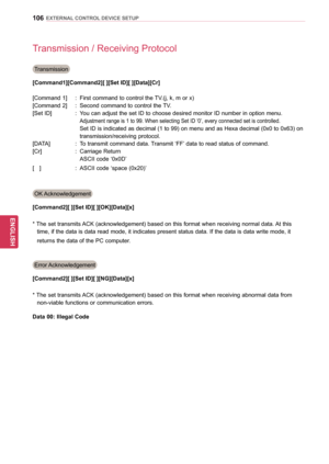 Page 106106
ENGENGLISH
EXTERNAL CONTROL DEVICE SETUP
Transmission / Receiving Protocol
Transmission
[Command1][Command2][ ][Set ID][ ][Data][Cr]
[Command 1]
 
 
 : 
 First 
 command to control the TV.(j, k, m or x)
[Command 2]
 
 
 : 
 Second 
 command to control the TV.
[Set ID]
 
 
 : 
 
  
Y
 ou can adjust the set ID to choose desired monitor ID number in option menu. 
Adjustment range is 1 to 99.  W hen selecting Set ID ‘0’, every connected set is controlled.
      Set  ID is indicated as decimal (1 to 99)...