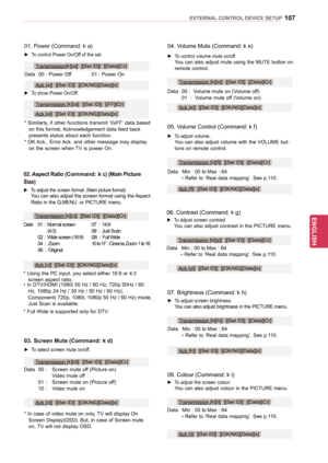 Page 107107
ENGENGLISH
EXTERNAL CONTROL DEVICE SETUP
08. Colour (Command: k i)
 ► To adjust the screen colour. You can also adjust colour in the PICTURE menu.
Data 
Min 
 : 00 to Max : 64
 * Refer 

to ‘Real data mapping’. See p.110.
Transmission [k][i][  ][Set ID][  ][Data][Cr]
Ack [i][  ][Set ID][  ][OK/NG][Data][x]
04. Volume Mute (Command: k e)
 ► To control volume mute on/off. You can also adjust mute using the MUTE button on remote control.
Data
 
00 
 :  Volume mute on (Volume off)
 01  : 

 Volume mute...