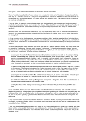 Page 118118
ENGENGLISH
OPEN SOURCE LICENSE
ered by this License. Section 6 states terms for distribution of such executables. 
When a "work that uses the Library" uses material from a header file that is part of the Library, the object code for the 
work may be a derivative work of the Library even though the source code is not. Whether this is true is especially sig-
nificant if the work can be linked without the Library, or if the work is itself a library. The threshold for this to be true is 
not...